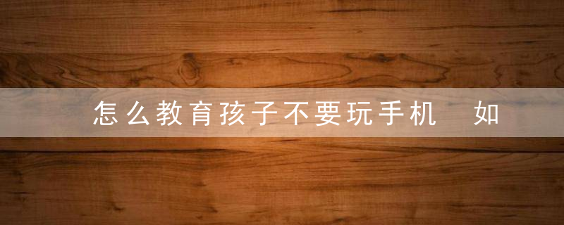 怎么教育孩子不要玩手机 如何教育孩子不玩手机